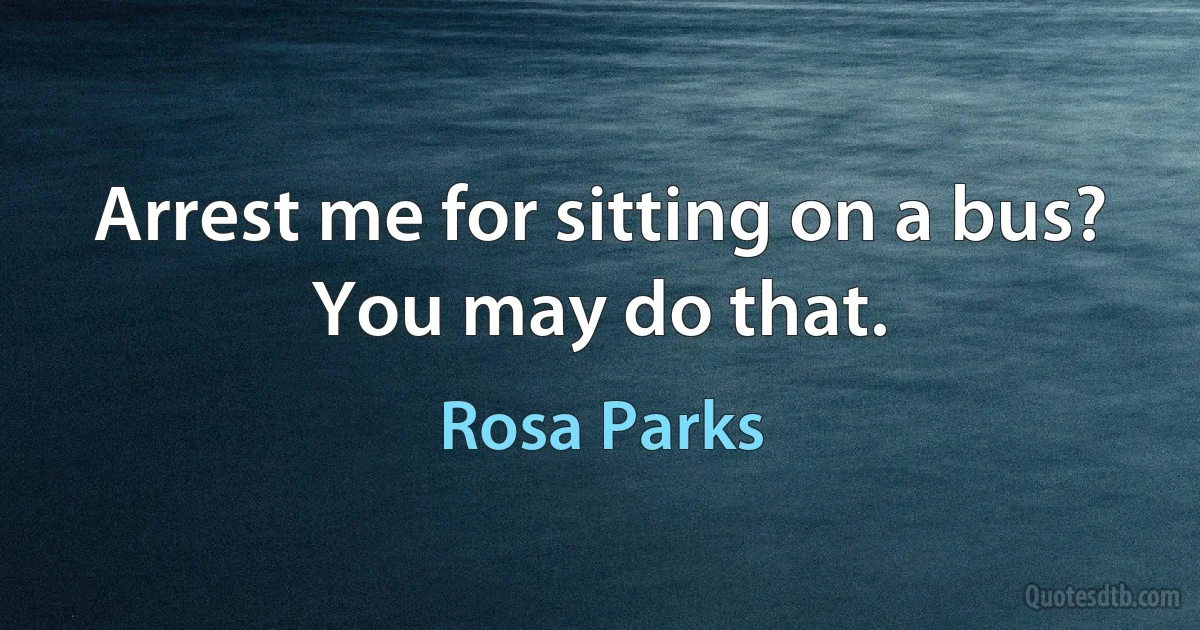 Arrest me for sitting on a bus? You may do that. (Rosa Parks)