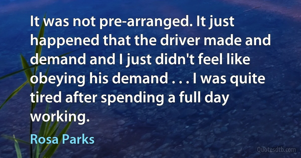 It was not pre-arranged. It just happened that the driver made and demand and I just didn't feel like obeying his demand . . . I was quite tired after spending a full day working. (Rosa Parks)