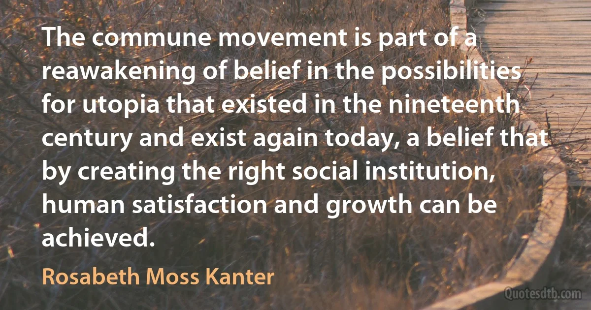 The commune movement is part of a reawakening of belief in the possibilities for utopia that existed in the nineteenth century and exist again today, a belief that by creating the right social institution, human satisfaction and growth can be achieved. (Rosabeth Moss Kanter)