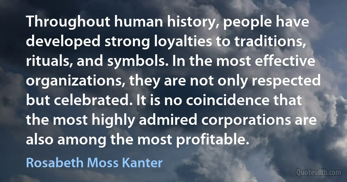 Throughout human history, people have developed strong loyalties to traditions, rituals, and symbols. In the most effective organizations, they are not only respected but celebrated. It is no coincidence that the most highly admired corporations are also among the most profitable. (Rosabeth Moss Kanter)