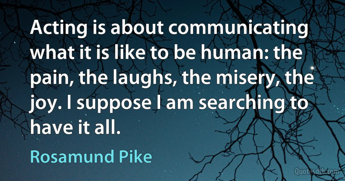 Acting is about communicating what it is like to be human: the pain, the laughs, the misery, the joy. I suppose I am searching to have it all. (Rosamund Pike)