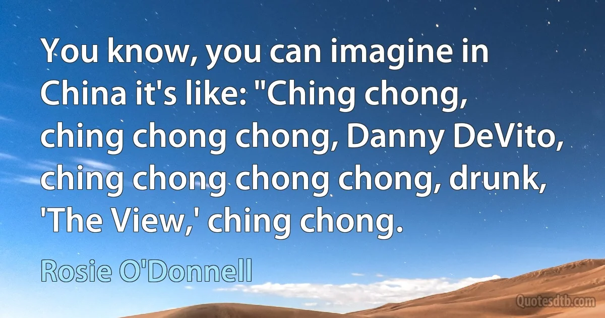 You know, you can imagine in China it's like: "Ching chong, ching chong chong, Danny DeVito, ching chong chong chong, drunk, 'The View,' ching chong. (Rosie O'Donnell)