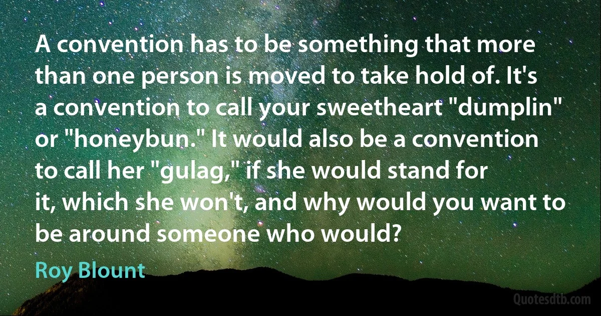 A convention has to be something that more than one person is moved to take hold of. It's a convention to call your sweetheart "dumplin" or "honeybun." It would also be a convention to call her "gulag," if she would stand for it, which she won't, and why would you want to be around someone who would? (Roy Blount)