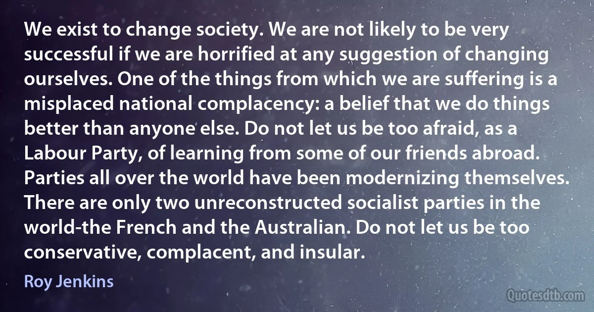 We exist to change society. We are not likely to be very successful if we are horrified at any suggestion of changing ourselves. One of the things from which we are suffering is a misplaced national complacency: a belief that we do things better than anyone else. Do not let us be too afraid, as a Labour Party, of learning from some of our friends abroad. Parties all over the world have been modernizing themselves. There are only two unreconstructed socialist parties in the world-the French and the Australian. Do not let us be too conservative, complacent, and insular. (Roy Jenkins)