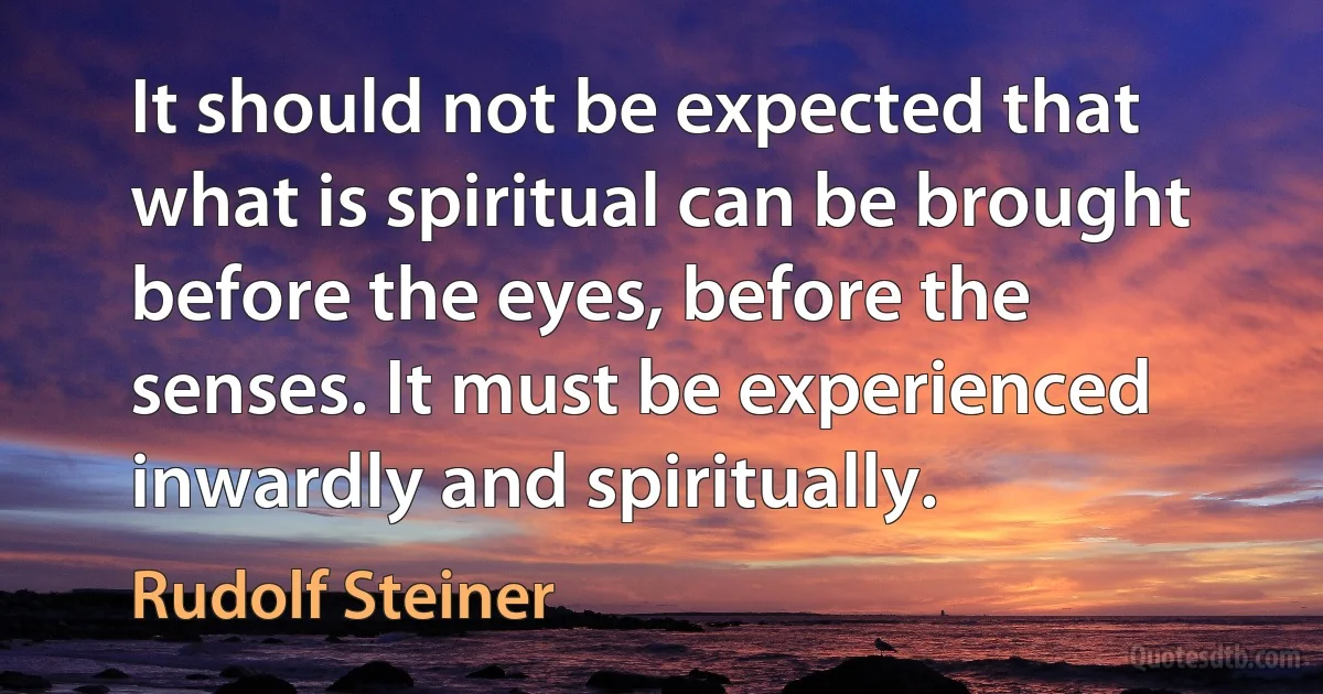 It should not be expected that what is spiritual can be brought before the eyes, before the senses. It must be experienced inwardly and spiritually. (Rudolf Steiner)