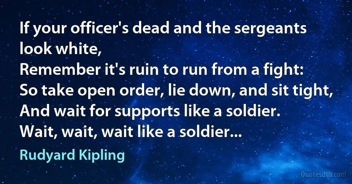 If your officer's dead and the sergeants look white,
Remember it's ruin to run from a fight:
So take open order, lie down, and sit tight,
And wait for supports like a soldier.
Wait, wait, wait like a soldier... (Rudyard Kipling)