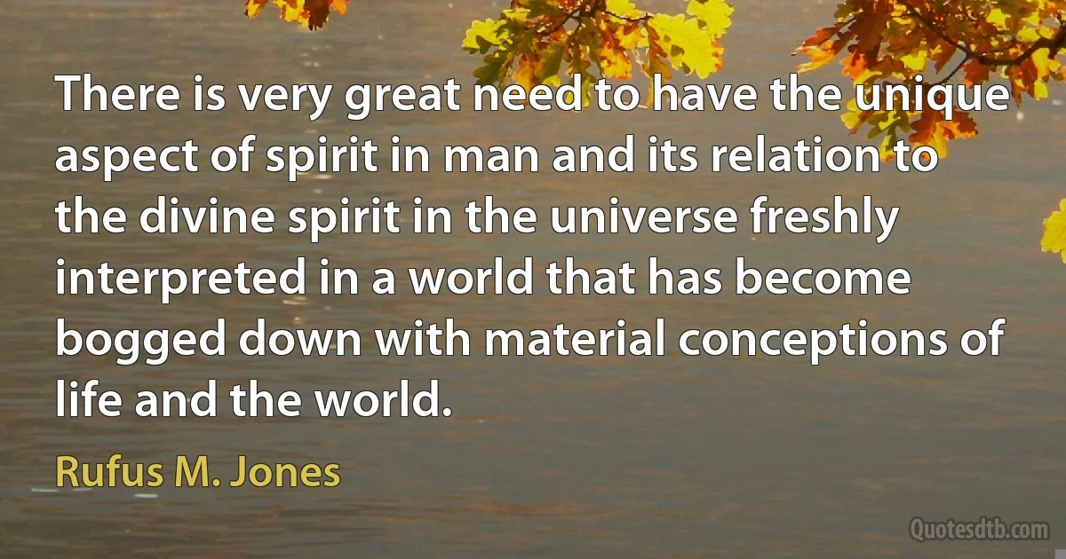 There is very great need to have the unique aspect of spirit in man and its relation to the divine spirit in the universe freshly interpreted in a world that has become bogged down with material conceptions of life and the world. (Rufus M. Jones)