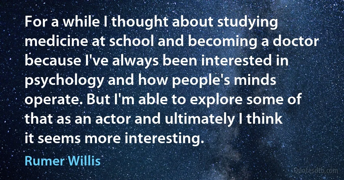 For a while I thought about studying medicine at school and becoming a doctor because I've always been interested in psychology and how people's minds operate. But I'm able to explore some of that as an actor and ultimately I think it seems more interesting. (Rumer Willis)