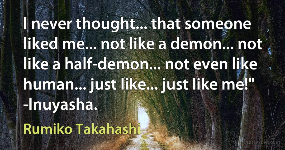 I never thought... that someone liked me... not like a demon... not like a half-demon... not even like human... just like... just like me!" -Inuyasha. (Rumiko Takahashi)