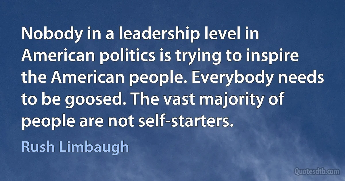 Nobody in a leadership level in American politics is trying to inspire the American people. Everybody needs to be goosed. The vast majority of people are not self-starters. (Rush Limbaugh)