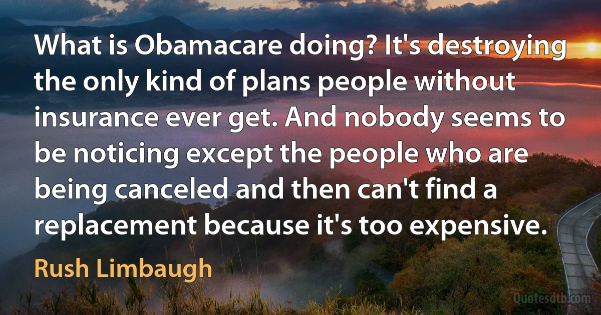 What is Obamacare doing? It's destroying the only kind of plans people without insurance ever get. And nobody seems to be noticing except the people who are being canceled and then can't find a replacement because it's too expensive. (Rush Limbaugh)