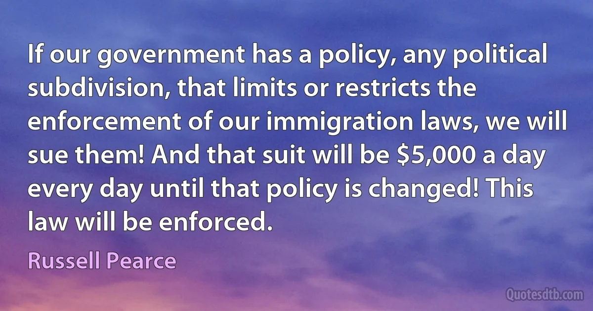 If our government has a policy, any political subdivision, that limits or restricts the enforcement of our immigration laws, we will sue them! And that suit will be $5,000 a day every day until that policy is changed! This law will be enforced. (Russell Pearce)