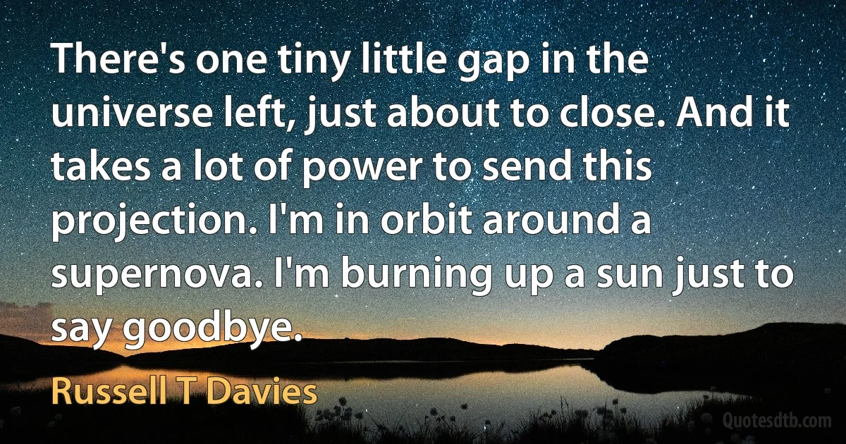 There's one tiny little gap in the universe left, just about to close. And it takes a lot of power to send this projection. I'm in orbit around a supernova. I'm burning up a sun just to say goodbye. (Russell T Davies)