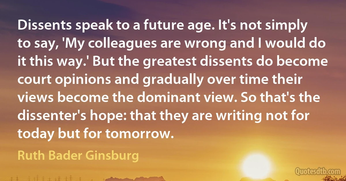 Dissents speak to a future age. It's not simply to say, 'My colleagues are wrong and I would do it this way.' But the greatest dissents do become court opinions and gradually over time their views become the dominant view. So that's the dissenter's hope: that they are writing not for today but for tomorrow. (Ruth Bader Ginsburg)