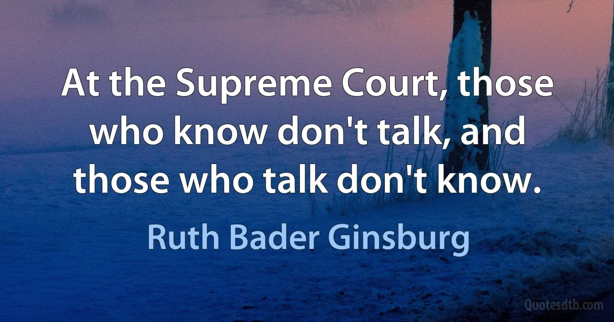 At the Supreme Court, those who know don't talk, and those who talk don't know. (Ruth Bader Ginsburg)