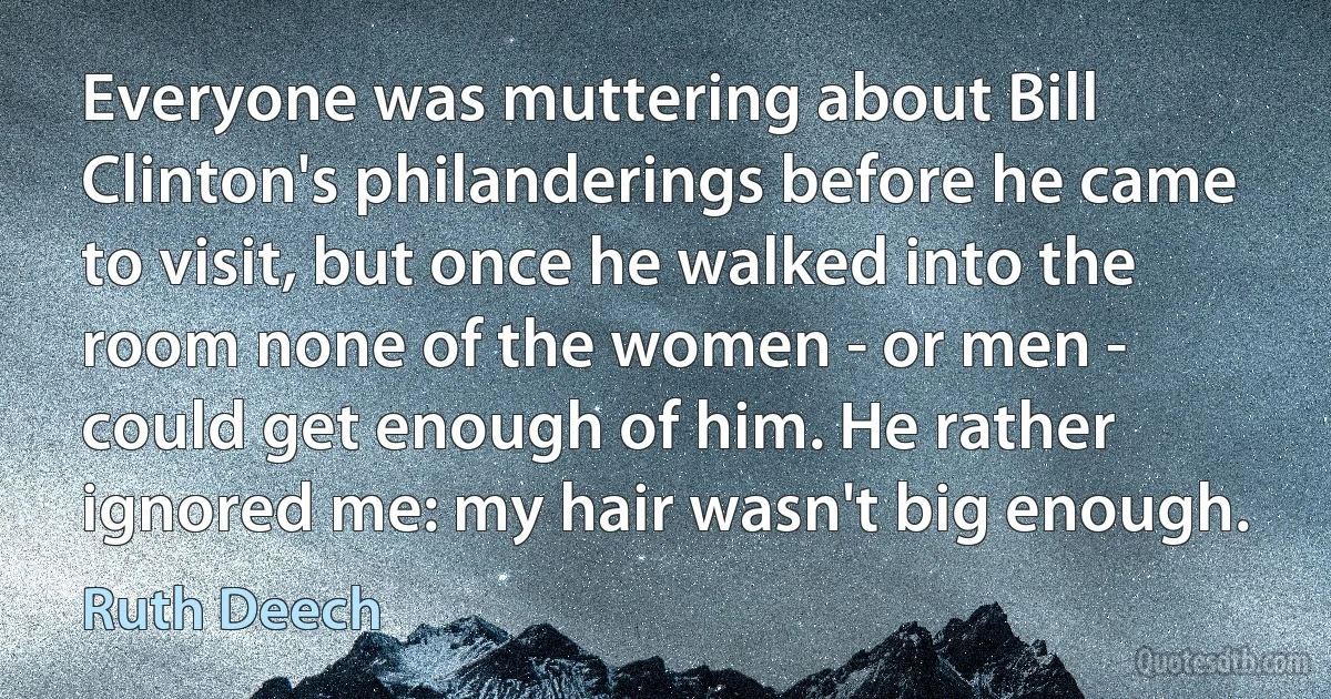 Everyone was muttering about Bill Clinton's philanderings before he came to visit, but once he walked into the room none of the women - or men - could get enough of him. He rather ignored me: my hair wasn't big enough. (Ruth Deech)