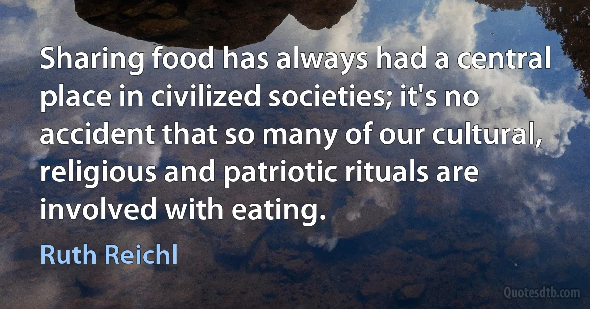 Sharing food has always had a central place in civilized societies; it's no accident that so many of our cultural, religious and patriotic rituals are involved with eating. (Ruth Reichl)