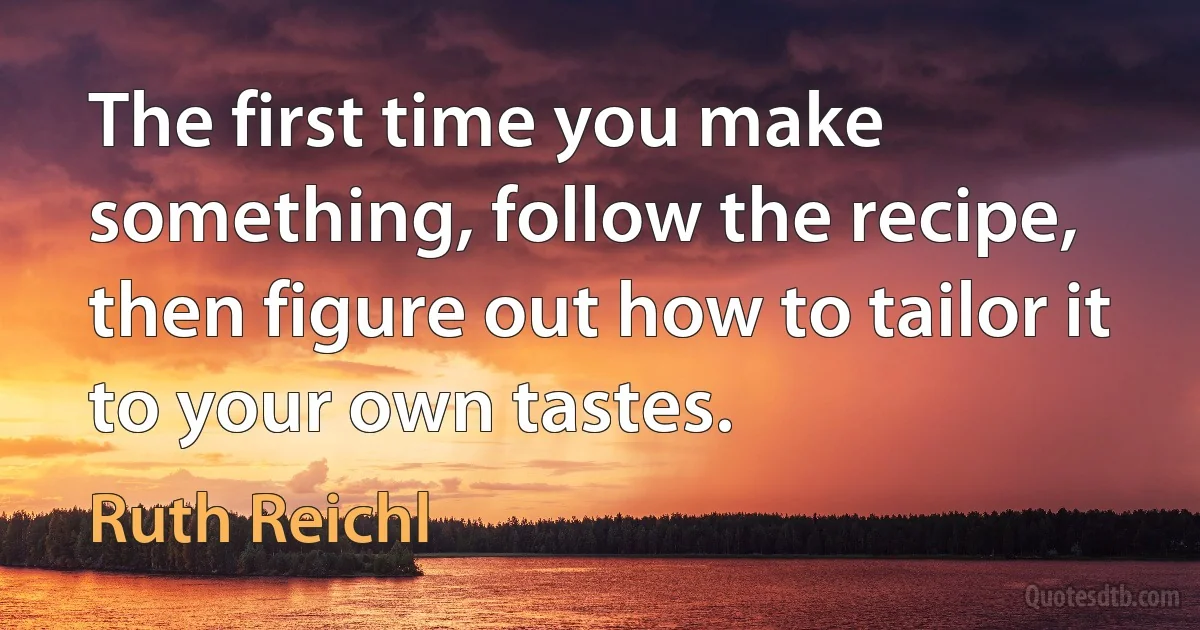 The first time you make something, follow the recipe, then figure out how to tailor it to your own tastes. (Ruth Reichl)