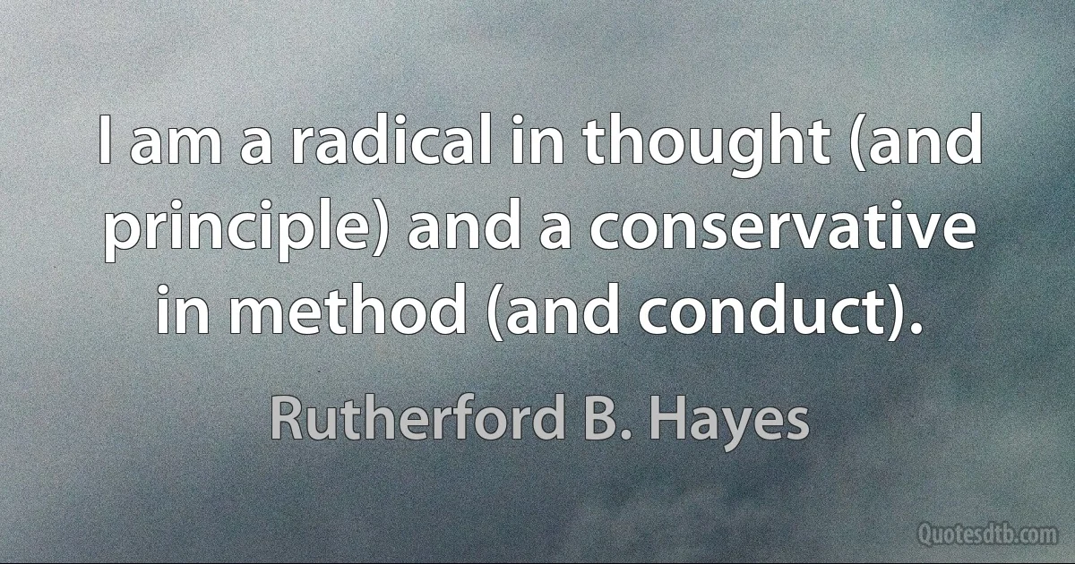 I am a radical in thought (and principle) and a conservative in method (and conduct). (Rutherford B. Hayes)