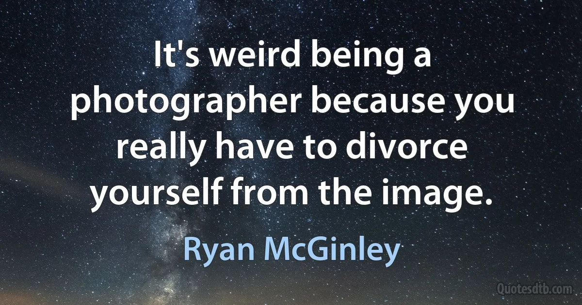 It's weird being a photographer because you really have to divorce yourself from the image. (Ryan McGinley)