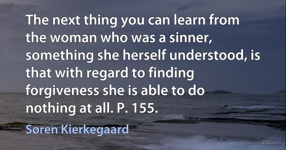 The next thing you can learn from the woman who was a sinner, something she herself understood, is that with regard to finding forgiveness she is able to do nothing at all. P. 155. (Søren Kierkegaard)