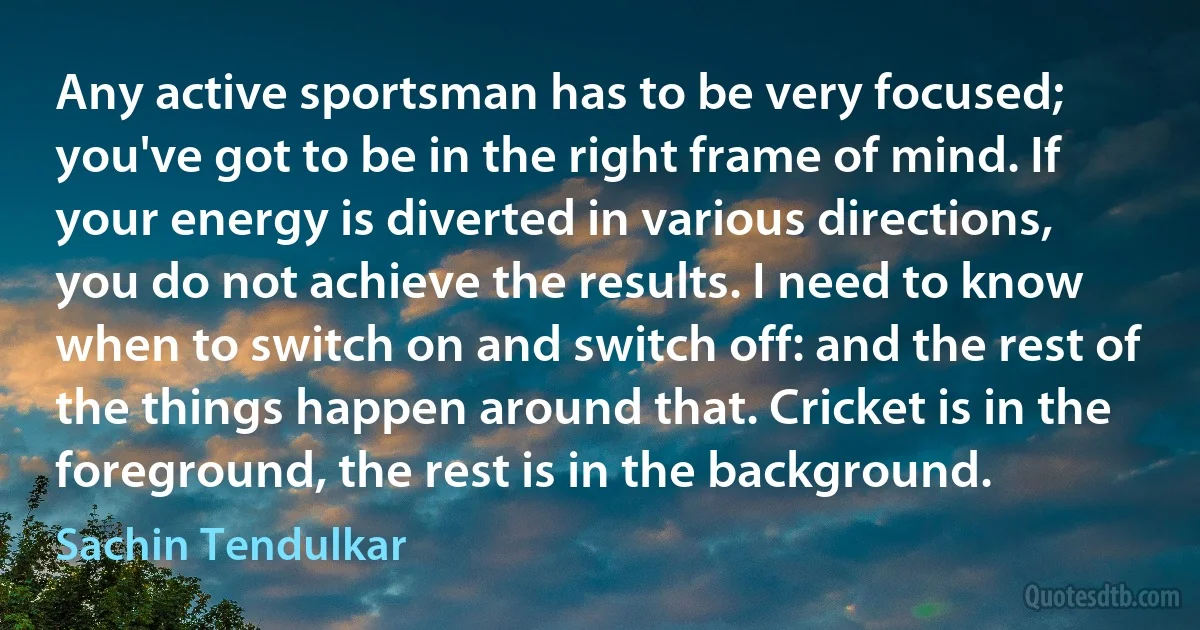 Any active sportsman has to be very focused; you've got to be in the right frame of mind. If your energy is diverted in various directions, you do not achieve the results. I need to know when to switch on and switch off: and the rest of the things happen around that. Cricket is in the foreground, the rest is in the background. (Sachin Tendulkar)