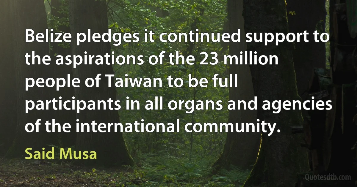 Belize pledges it continued support to the aspirations of the 23 million people of Taiwan to be full participants in all organs and agencies of the international community. (Said Musa)