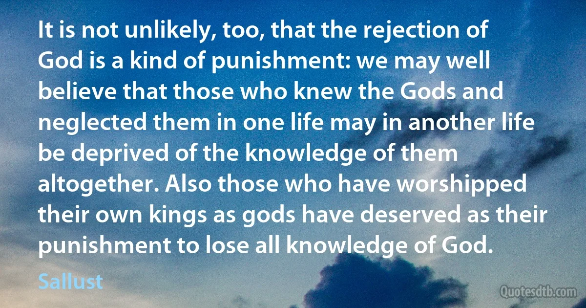 It is not unlikely, too, that the rejection of God is a kind of punishment: we may well believe that those who knew the Gods and neglected them in one life may in another life be deprived of the knowledge of them altogether. Also those who have worshipped their own kings as gods have deserved as their punishment to lose all knowledge of God. (Sallust)