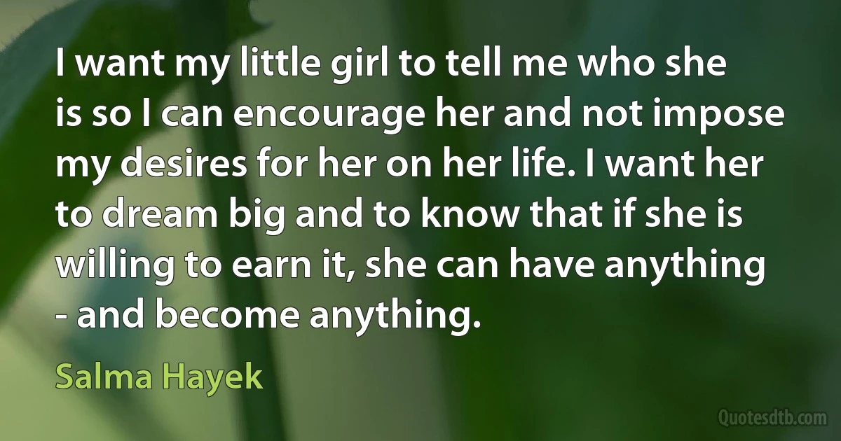 I want my little girl to tell me who she is so I can encourage her and not impose my desires for her on her life. I want her to dream big and to know that if she is willing to earn it, she can have anything - and become anything. (Salma Hayek)