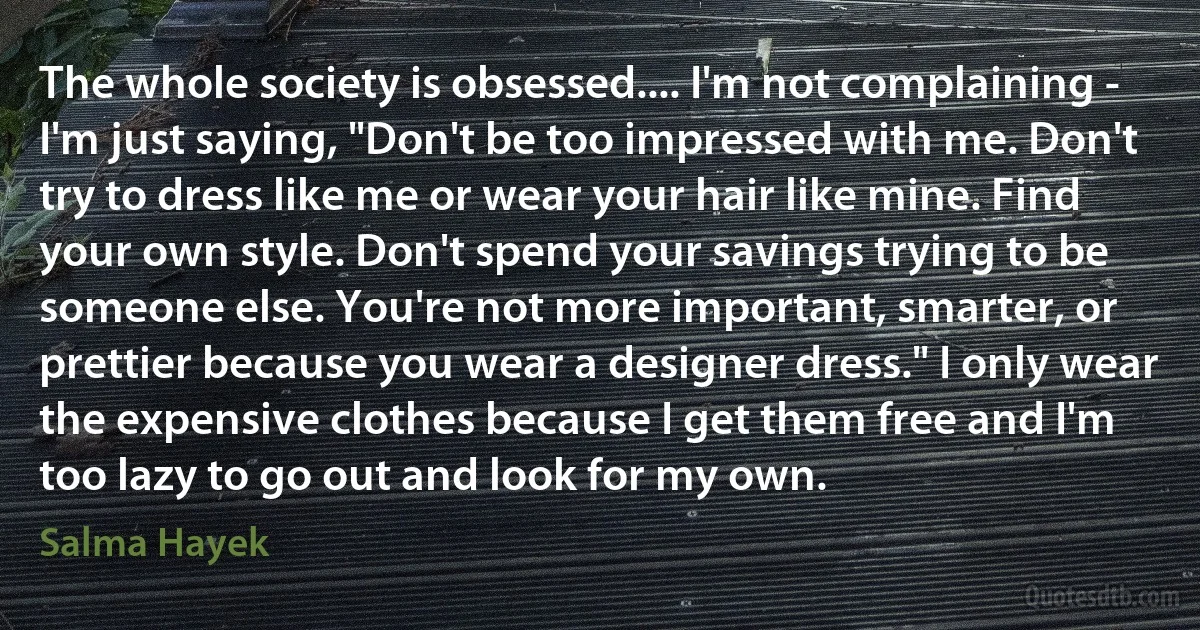 The whole society is obsessed.... I'm not complaining - I'm just saying, "Don't be too impressed with me. Don't try to dress like me or wear your hair like mine. Find your own style. Don't spend your savings trying to be someone else. You're not more important, smarter, or prettier because you wear a designer dress." I only wear the expensive clothes because I get them free and I'm too lazy to go out and look for my own. (Salma Hayek)