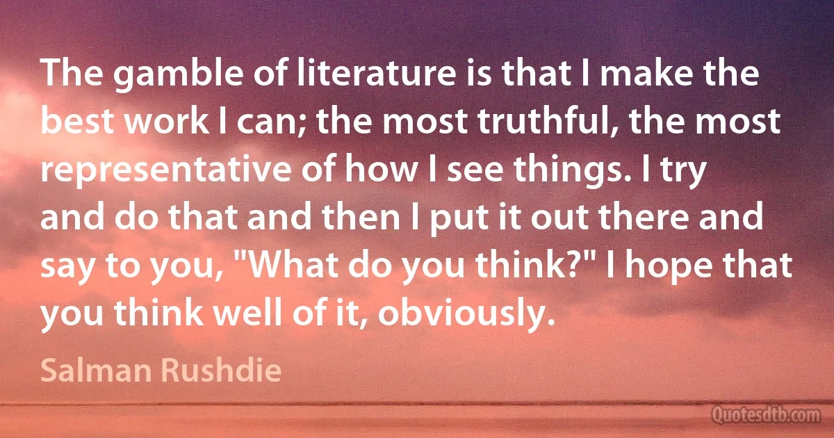 The gamble of literature is that I make the best work I can; the most truthful, the most representative of how I see things. I try and do that and then I put it out there and say to you, "What do you think?" I hope that you think well of it, obviously. (Salman Rushdie)