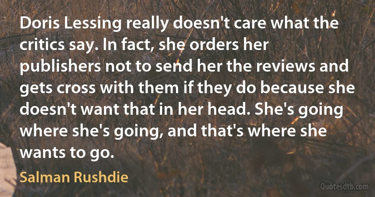 Doris Lessing really doesn't care what the critics say. In fact, she orders her publishers not to send her the reviews and gets cross with them if they do because she doesn't want that in her head. She's going where she's going, and that's where she wants to go. (Salman Rushdie)