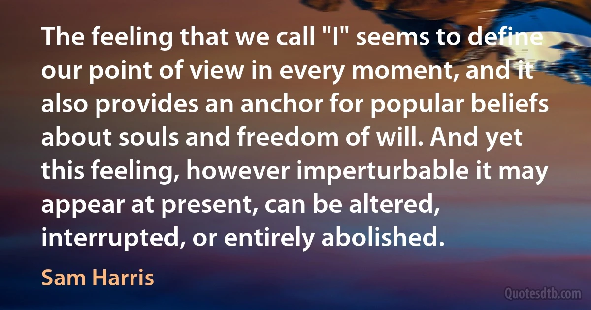 The feeling that we call "I" seems to define our point of view in every moment, and it also provides an anchor for popular beliefs about souls and freedom of will. And yet this feeling, however imperturbable it may appear at present, can be altered, interrupted, or entirely abolished. (Sam Harris)