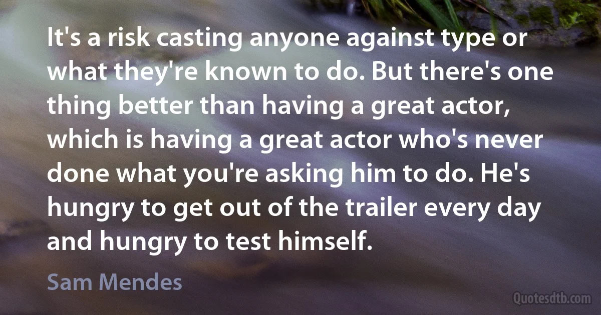 It's a risk casting anyone against type or what they're known to do. But there's one thing better than having a great actor, which is having a great actor who's never done what you're asking him to do. He's hungry to get out of the trailer every day and hungry to test himself. (Sam Mendes)