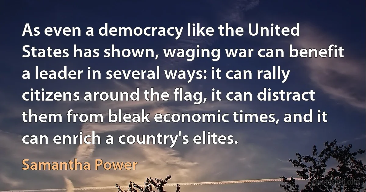 As even a democracy like the United States has shown, waging war can benefit a leader in several ways: it can rally citizens around the flag, it can distract them from bleak economic times, and it can enrich a country's elites. (Samantha Power)