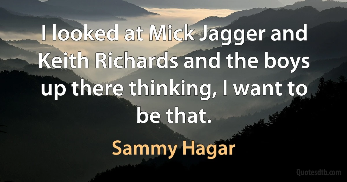 I looked at Mick Jagger and Keith Richards and the boys up there thinking, I want to be that. (Sammy Hagar)