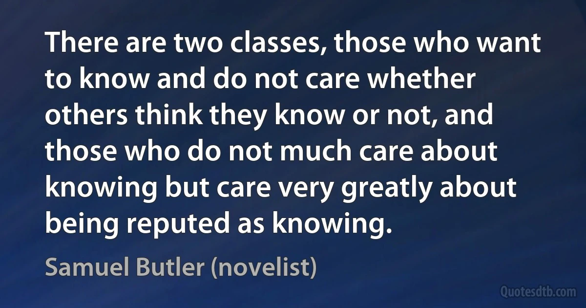 There are two classes, those who want to know and do not care whether others think they know or not, and those who do not much care about knowing but care very greatly about being reputed as knowing. (Samuel Butler (novelist))