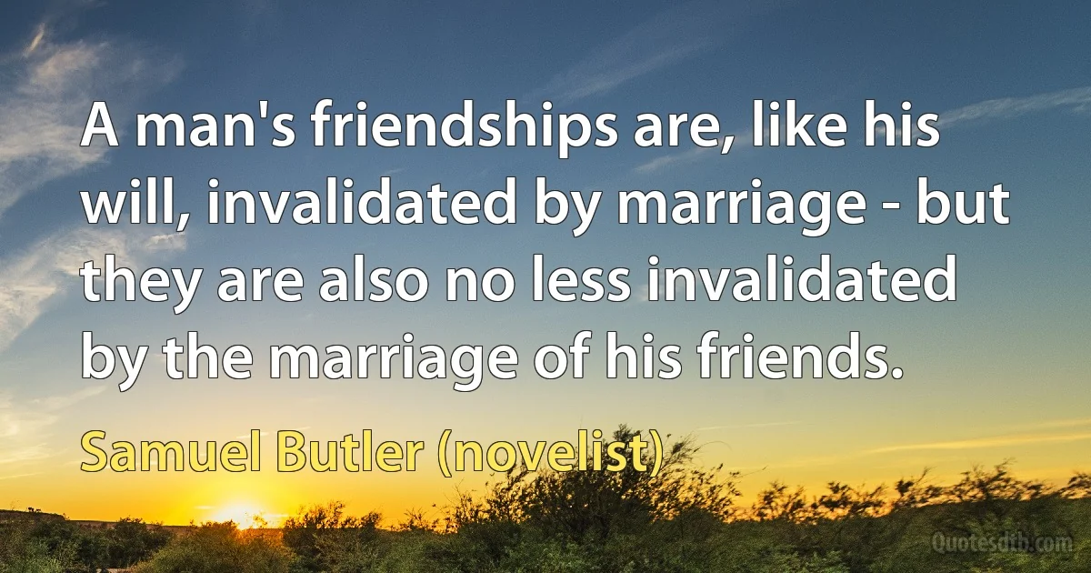 A man's friendships are, like his will, invalidated by marriage - but they are also no less invalidated by the marriage of his friends. (Samuel Butler (novelist))