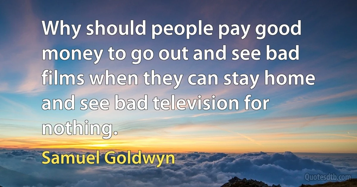 Why should people pay good money to go out and see bad films when they can stay home and see bad television for nothing. (Samuel Goldwyn)