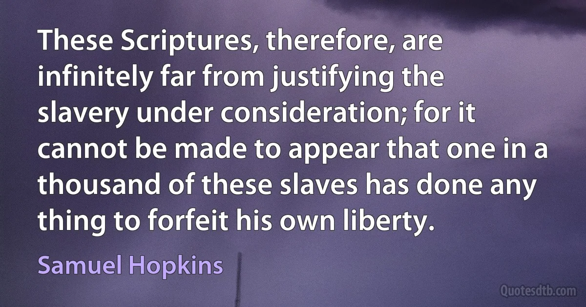 These Scriptures, therefore, are infinitely far from justifying the slavery under consideration; for it cannot be made to appear that one in a thousand of these slaves has done any thing to forfeit his own liberty. (Samuel Hopkins)