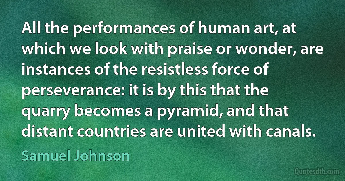 All the performances of human art, at which we look with praise or wonder, are instances of the resistless force of perseverance: it is by this that the quarry becomes a pyramid, and that distant countries are united with canals. (Samuel Johnson)