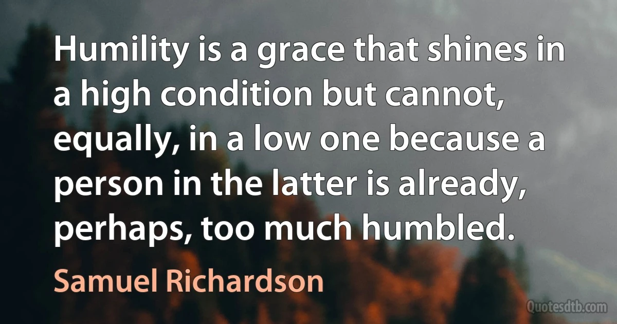 Humility is a grace that shines in a high condition but cannot, equally, in a low one because a person in the latter is already, perhaps, too much humbled. (Samuel Richardson)