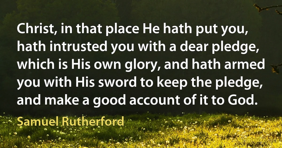 Christ, in that place He hath put you, hath intrusted you with a dear pledge, which is His own glory, and hath armed you with His sword to keep the pledge, and make a good account of it to God. (Samuel Rutherford)