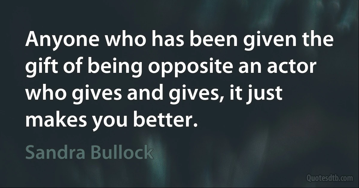 Anyone who has been given the gift of being opposite an actor who gives and gives, it just makes you better. (Sandra Bullock)