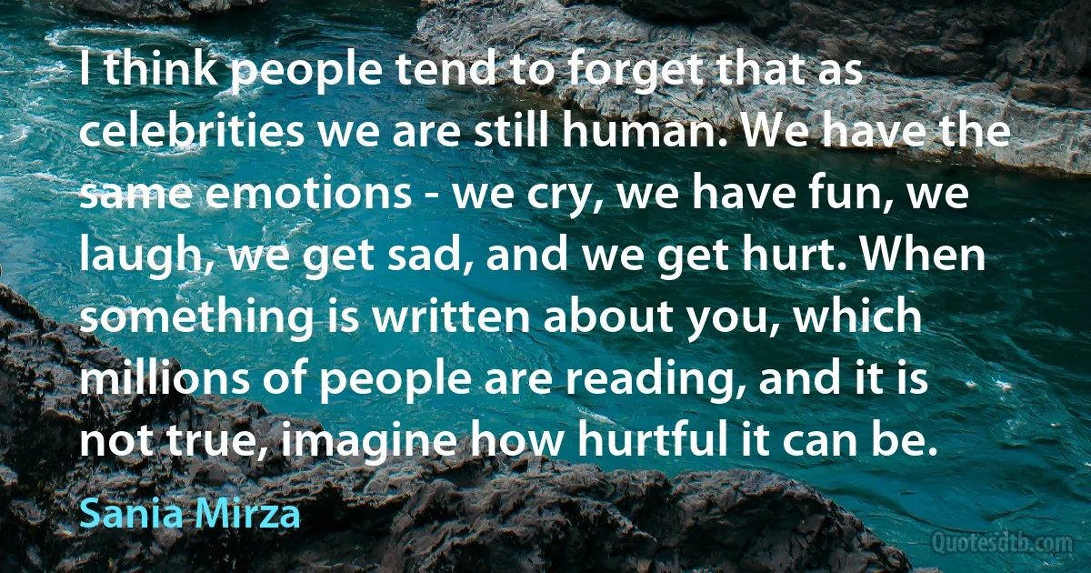 I think people tend to forget that as celebrities we are still human. We have the same emotions - we cry, we have fun, we laugh, we get sad, and we get hurt. When something is written about you, which millions of people are reading, and it is not true, imagine how hurtful it can be. (Sania Mirza)