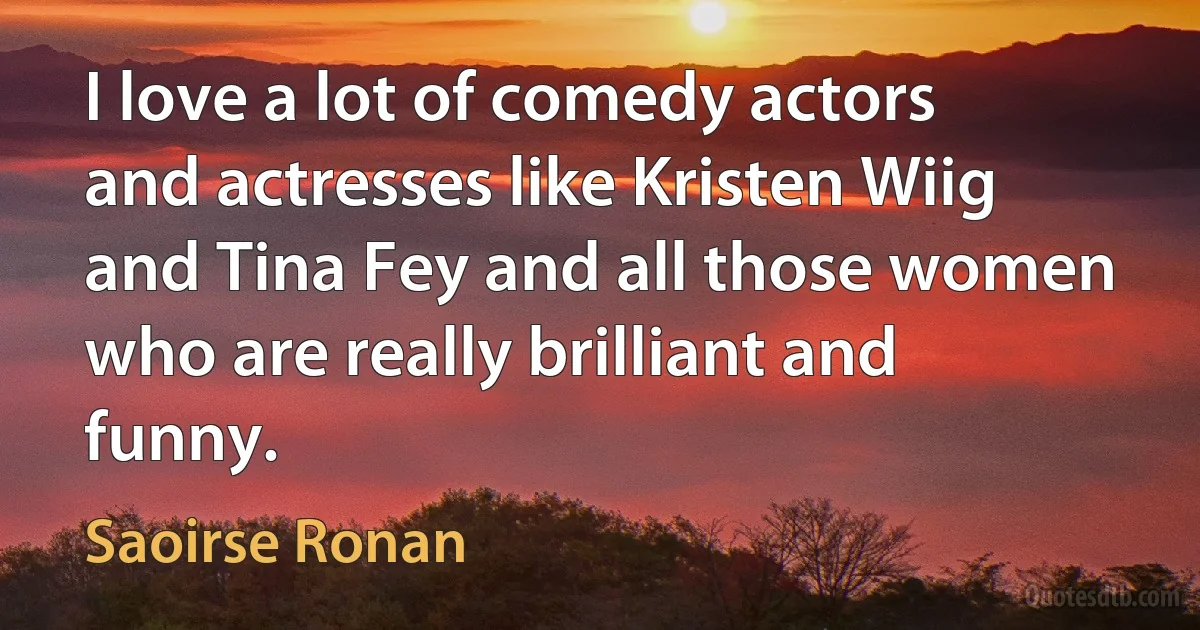 I love a lot of comedy actors and actresses like Kristen Wiig and Tina Fey and all those women who are really brilliant and funny. (Saoirse Ronan)