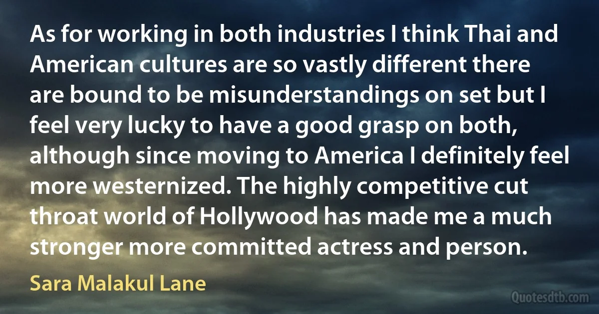 As for working in both industries I think Thai and American cultures are so vastly different there are bound to be misunderstandings on set but I feel very lucky to have a good grasp on both, although since moving to America I definitely feel more westernized. The highly competitive cut throat world of Hollywood has made me a much stronger more committed actress and person. (Sara Malakul Lane)