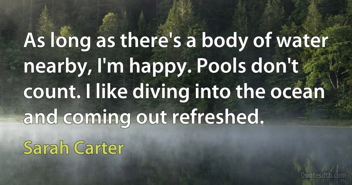 As long as there's a body of water nearby, I'm happy. Pools don't count. I like diving into the ocean and coming out refreshed. (Sarah Carter)