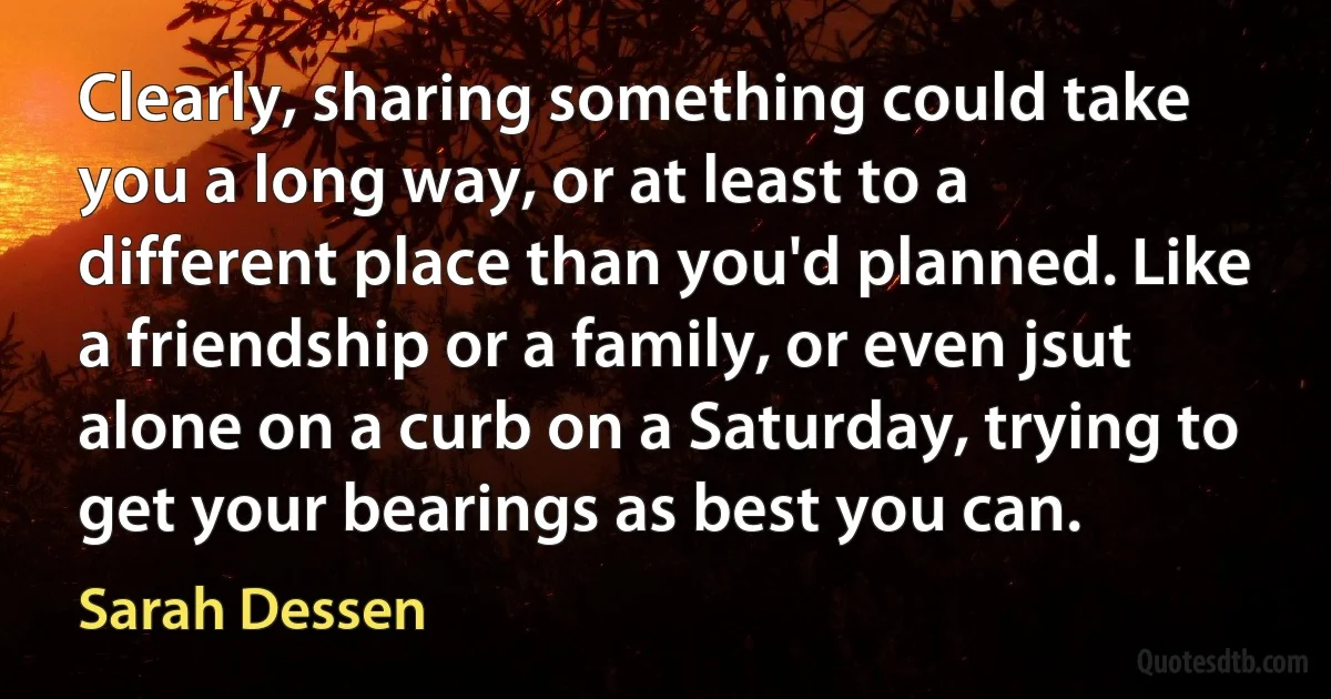 Clearly, sharing something could take you a long way, or at least to a different place than you'd planned. Like a friendship or a family, or even jsut alone on a curb on a Saturday, trying to get your bearings as best you can. (Sarah Dessen)