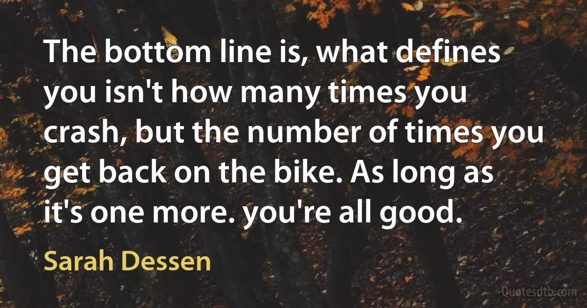 The bottom line is, what defines you isn't how many times you crash, but the number of times you get back on the bike. As long as it's one more. you're all good. (Sarah Dessen)